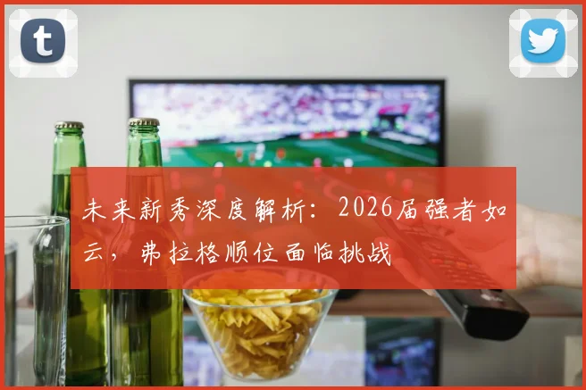 未来新秀深度解析:2026届强者如云,弗拉格顺位面临挑战