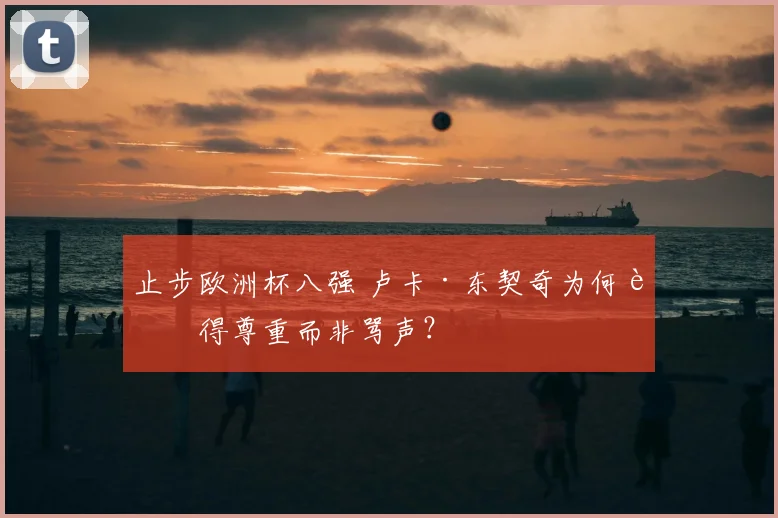 止步欧洲杯八强 卢卡·东契奇为何赢得尊重而非骂声?