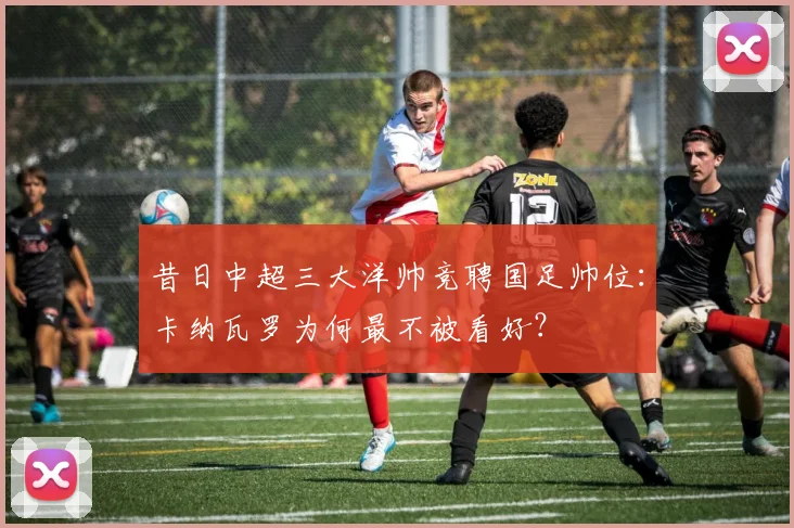 昔日中超三大洋帅竞聘国足帅位：卡纳瓦罗为何最不被看好？
